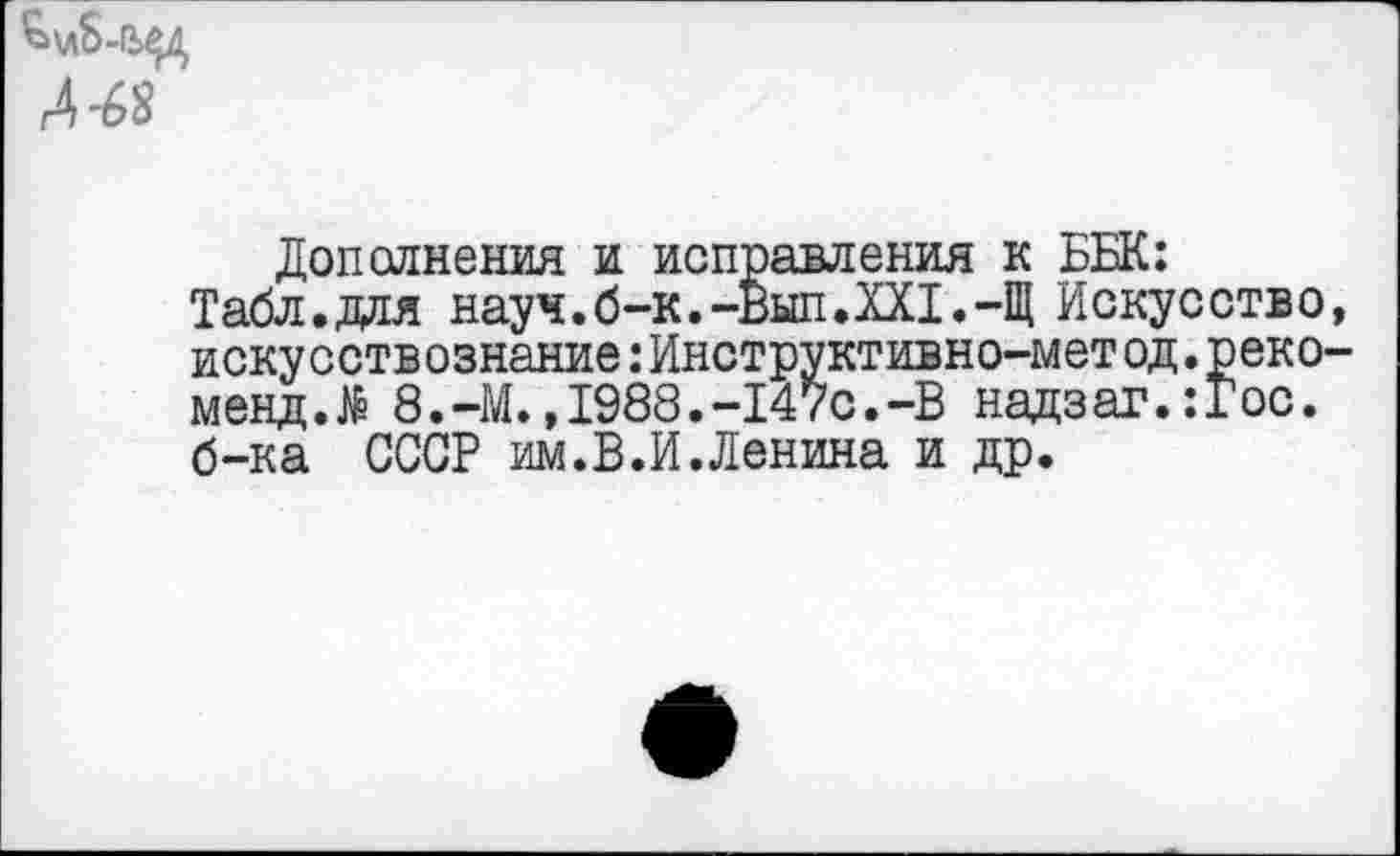 ﻿г4 -68
Дополнения и исправления к ББК:
Табл.для науч.б-к.-Вып.XXI.-Щ Искусство, искусствознание:Инструктивно-мет од.реко-мендЛ 8.-М.,1988.-147с.-В надзаг.:Гос. б-ка СССР им.В.И.Ленина и др.